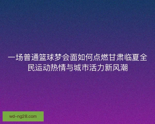 一场普通篮球梦会面如何点燃甘肃临夏全民运动热情与城市活力新风潮