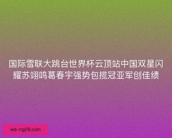 国际雪联大跳台世界杯云顶站中国双星闪耀苏翊鸣葛春宇强势包揽冠亚军创佳绩