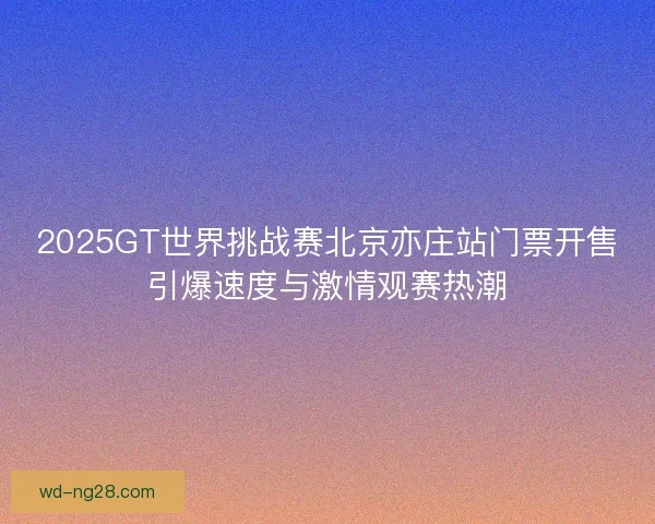 2025GT世界挑战赛北京亦庄站门票开售引爆速度与激情观赛热潮